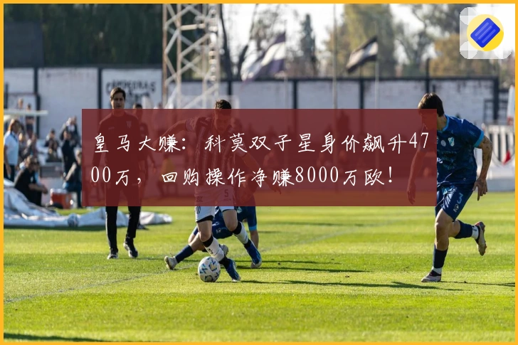 皇马大赚：科莫双子星身价飙升4700万，回购操作净赚8000万欧！