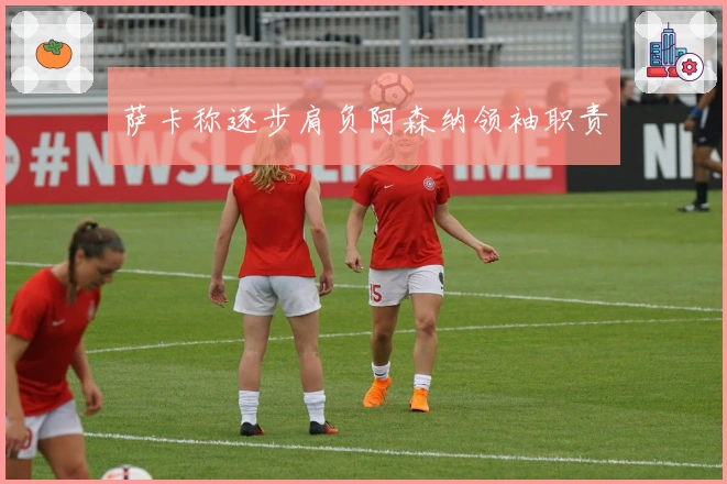 萨卡称逐步肩负阿森纳领袖职责