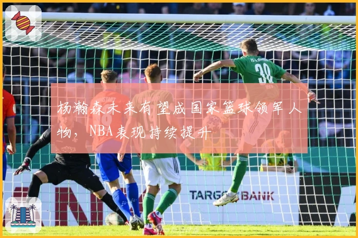 杨瀚森未来有望成国家篮球领军人物，NBA表现持续提升