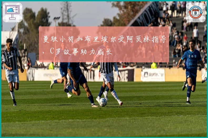 曼联小将加布里埃尔受阿莫林指导，C罗故事助力成长