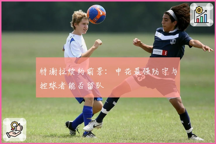 特谢拉续约前景：申花最强防守与控球者能否留队