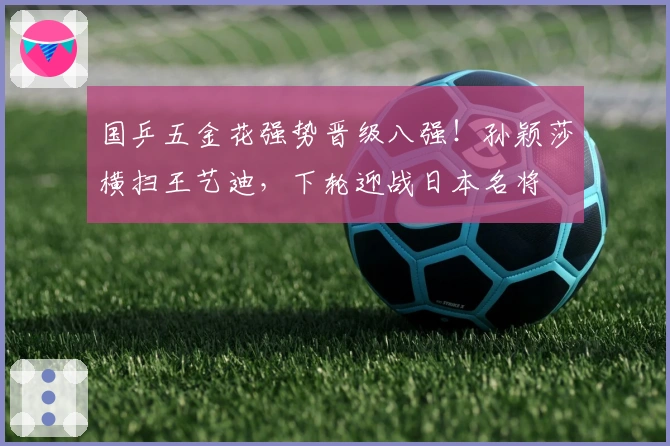 国乒五金花强势晋级八强！孙颖莎横扫王艺迪，下轮迎战日本名将