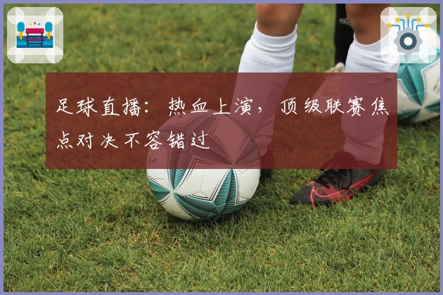 足球直播：热血上演，顶级联赛焦点对决不容错过