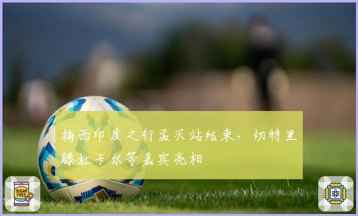 梅西印度之行孟买站结束，切特里滕杜卡尔等嘉宾亮相