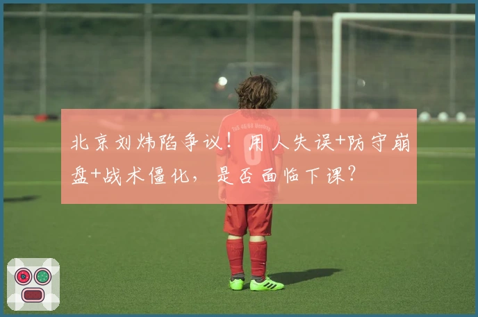 北京刘炜陷争议！用人失误+防守崩盘+战术僵化，是否面临下课？