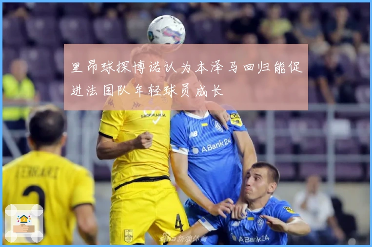 里昂球探博诺认为本泽马回归能促进法国队年轻球员成长