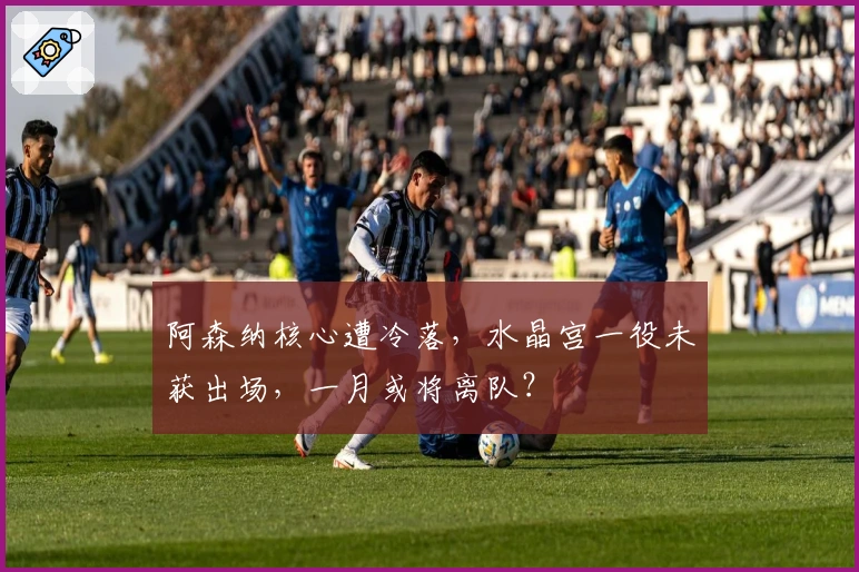 阿森纳核心遭冷落，水晶宫一役未获出场，一月或将离队？