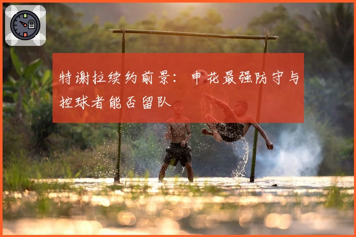 特谢拉续约前景：申花最强防守与控球者能否留队