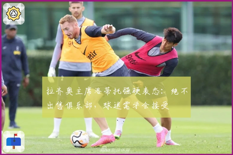 拉齐奥主席洛蒂托强硬表态：绝不出售俱乐部，球迷需学会接受