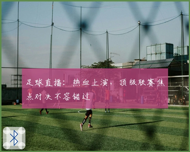 足球直播：热血上演，顶级联赛焦点对决不容错过